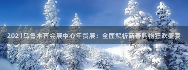 果博公司电话：2021乌鲁木齐会展中心年货展：全面解析新春购物狂欢盛宴