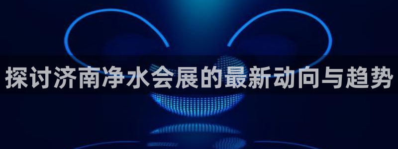 果博公司上分客服：探讨济南净水会展的最新动向与趋势